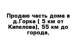 Продаю часть дома в д.Горка ( 5 км от Кипелова), 55 км до города,